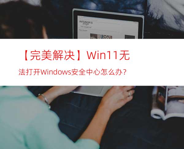 【完美解决】Win11无法打开Windows安全中心怎么办？