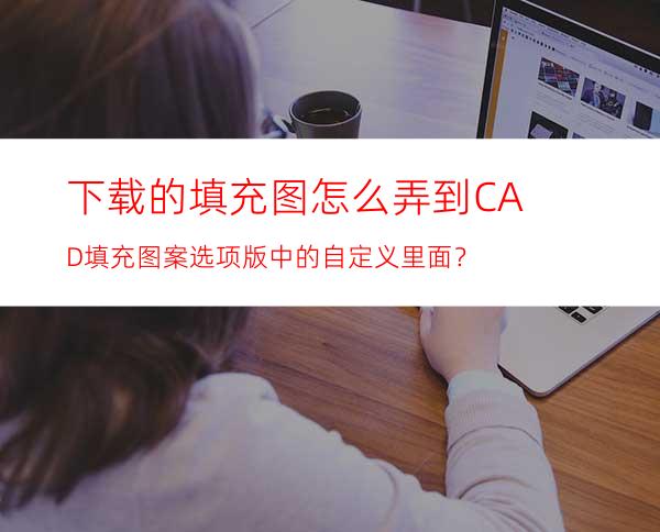 下载的填充图怎么弄到CAD填充图案选项版中的自定义里面？