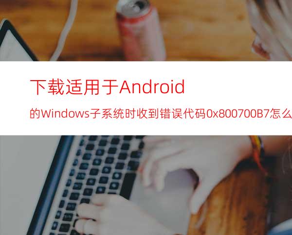 下载适用于Android的Windows子系统时收到错误代码0x800700B7怎么办？