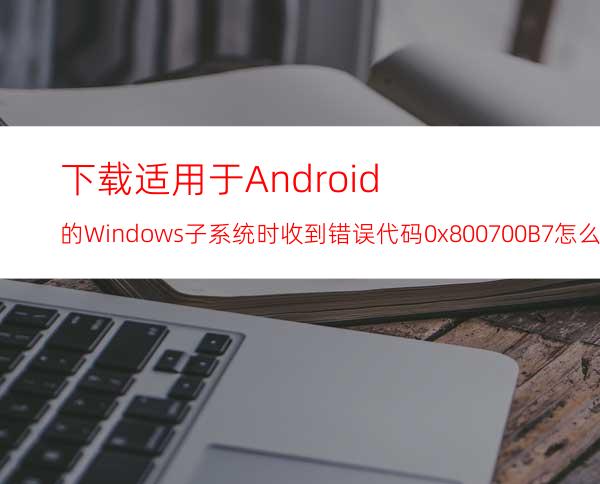 下载适用于Android的Windows子系统时收到错误代码0x800700B7怎么办？