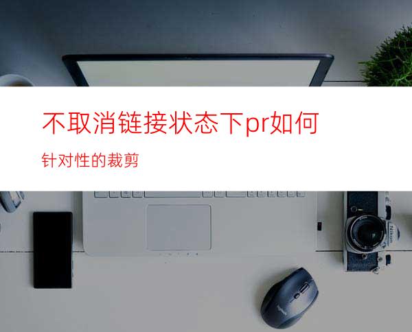 不取消链接状态下pr如何针对性的裁剪