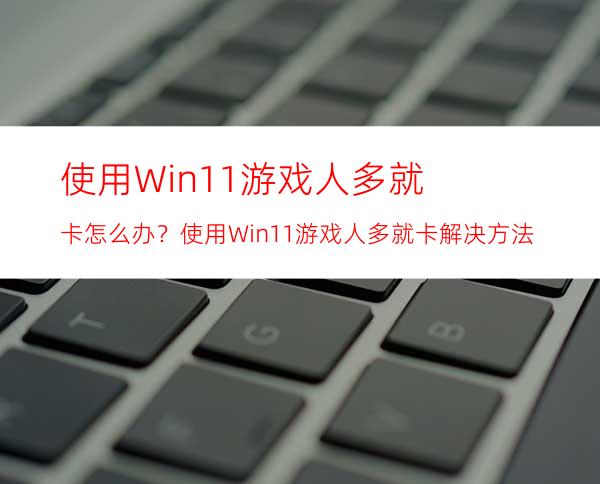 使用Win11游戏人多就卡怎么办？使用Win11游戏人多就卡解决方法