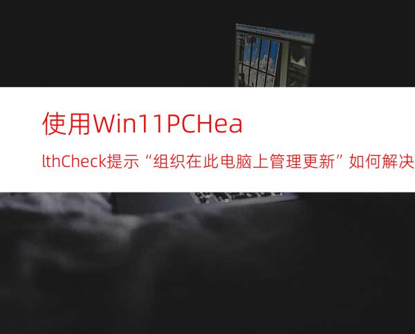 使用Win11PCHealthCheck提示“组织在此电脑上管理更新”如何解决？