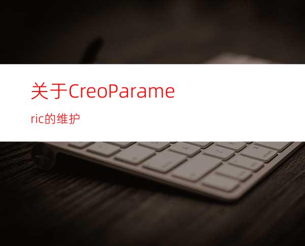 关于CreoParameric的维护