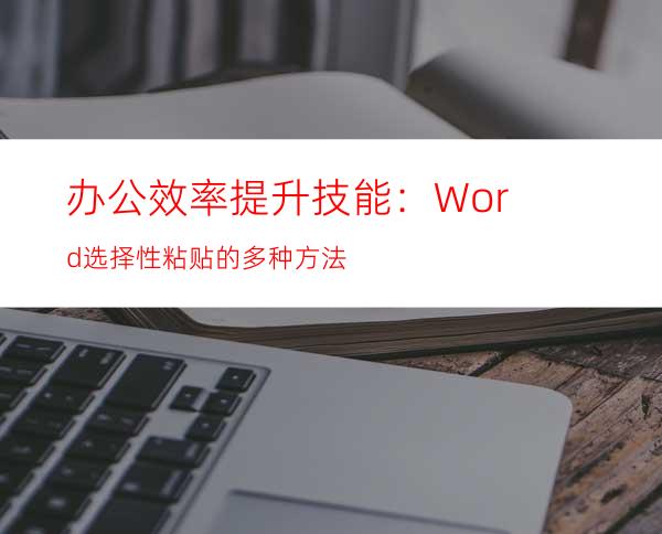 办公效率提升技能：Word选择性粘贴的多种方法