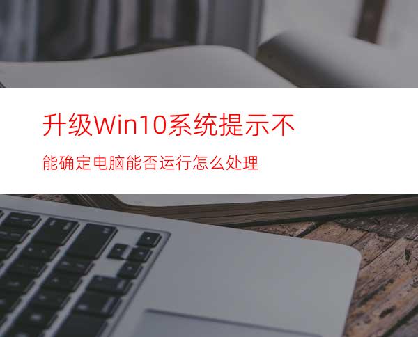 升级Win10系统提示不能确定电脑能否运行怎么处理?