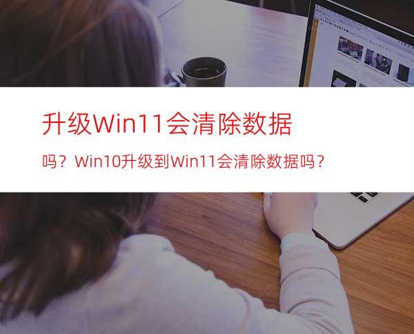 升级Win11会清除数据吗？Win10升级到Win11会清除数据吗？