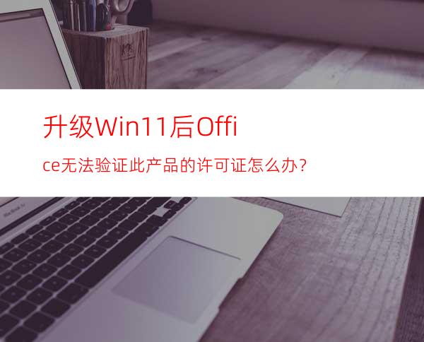 升级Win11后Office无法验证此产品的许可证怎么办？