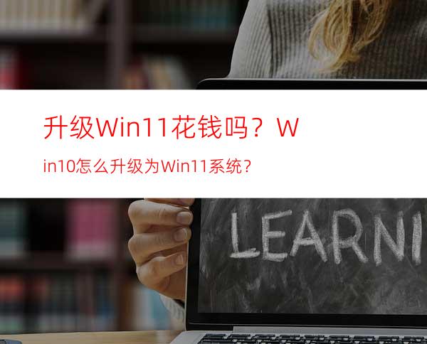 升级Win11花钱吗？Win10怎么升级为Win11系统？