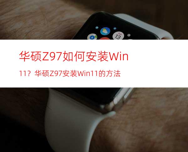 华硕Z97如何安装Win11？华硕Z97安装Win11的方法