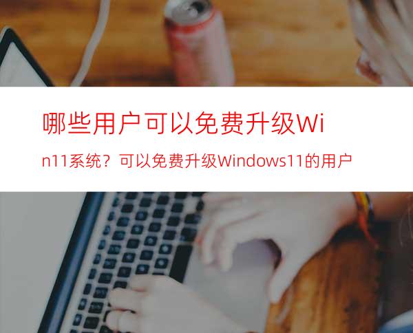 哪些用户可以免费升级Win11系统？可以免费升级Windows11的用户