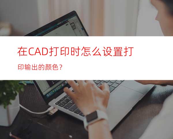 在CAD打印时怎么设置打印输出的颜色？