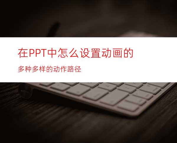 在PPT中怎么设置动画的多种多样的动作路径