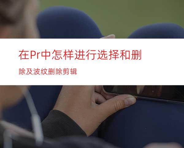 在Pr中怎样进行选择和删除及波纹删除剪辑