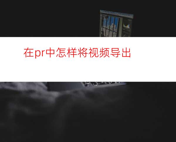 在pr中怎样将视频导出
