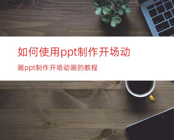 如何使用ppt制作开场动画ppt制作开场动画的教程