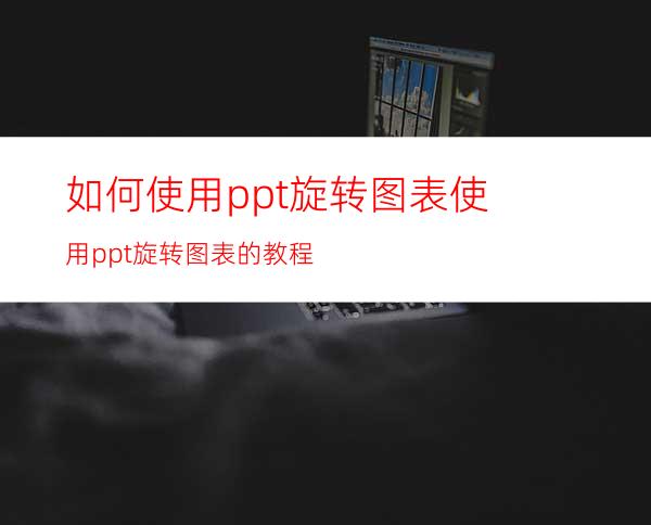 如何使用ppt旋转图表使用ppt旋转图表的教程