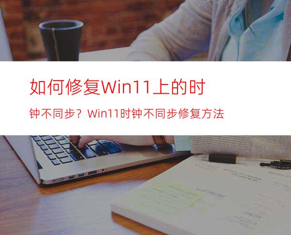 如何修复Win11上的时钟不同步？Win11时钟不同步修复方法