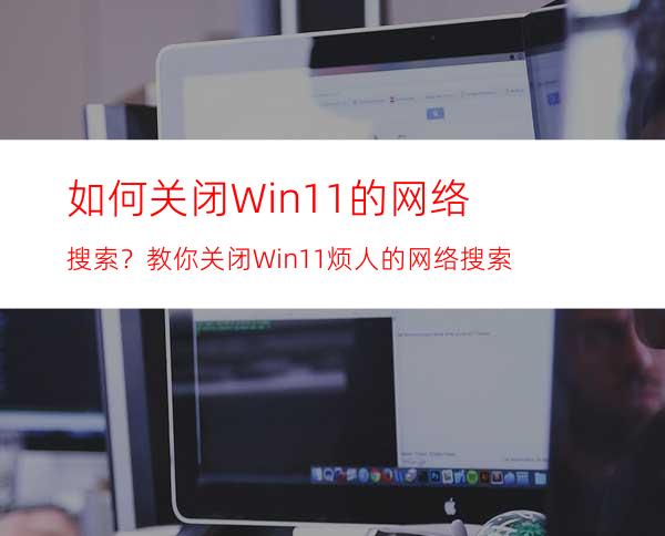 如何关闭Win11的网络搜索？教你关闭Win11烦人的网络搜索