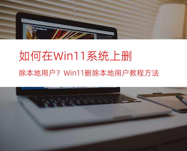 如何在Win11系统上删除本地用户？Win11删除本地用户教程方法