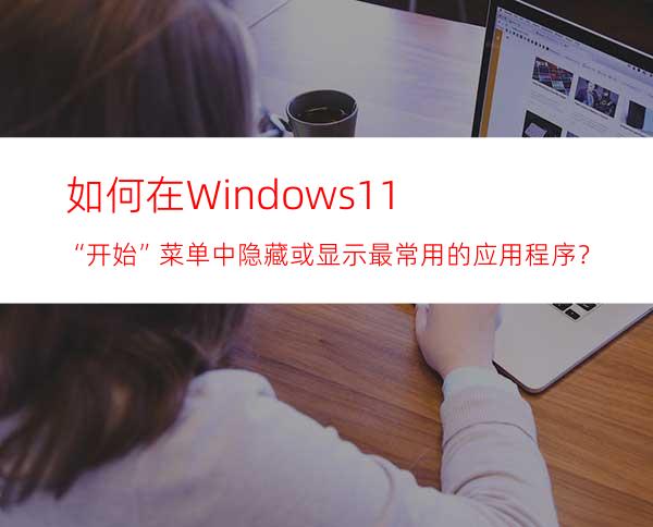 如何在Windows11“开始”菜单中隐藏或显示最常用的应用程序？