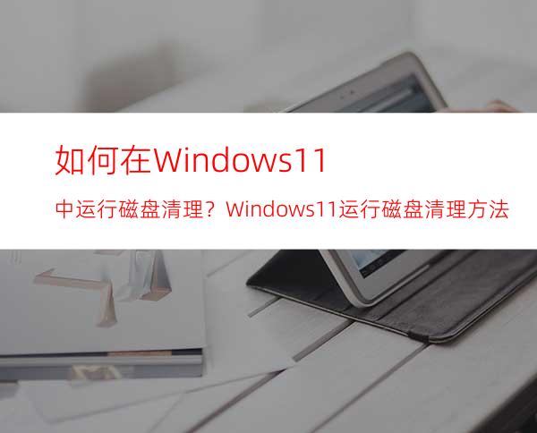 如何在Windows11中运行磁盘清理？Windows11运行磁盘清理方法