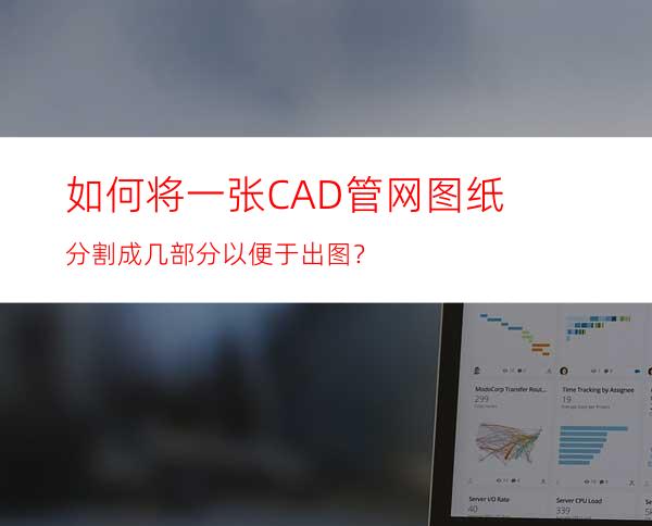 如何将一张CAD管网图纸分割成几部分以便于出图？