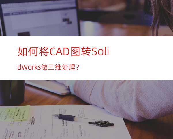 如何将CAD图转SolidWorks做三维处理？