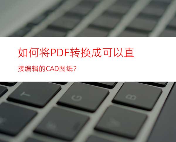 如何将PDF转换成可以直接编辑的CAD图纸？