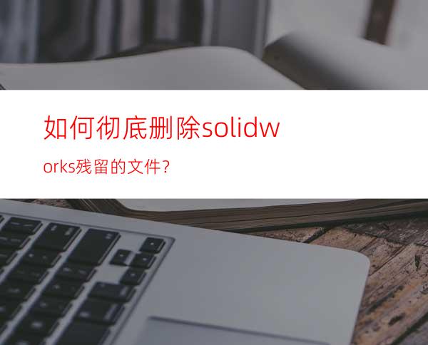 如何彻底删除solidworks残留的文件？