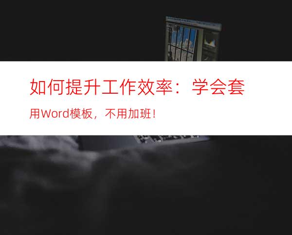 如何提升工作效率：学会套用Word模板，不用加班！