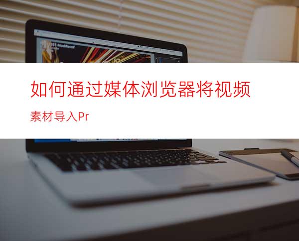 如何通过媒体浏览器将视频素材导入Pr