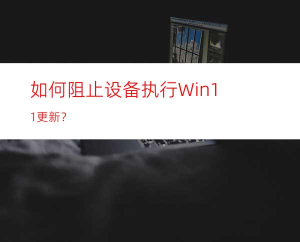 如何阻止设备执行Win11更新？