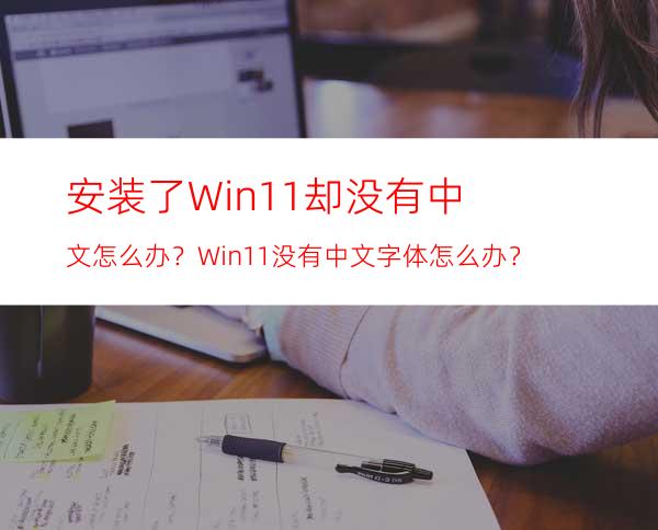 安装了Win11却没有中文怎么办？Win11没有中文字体怎么办？