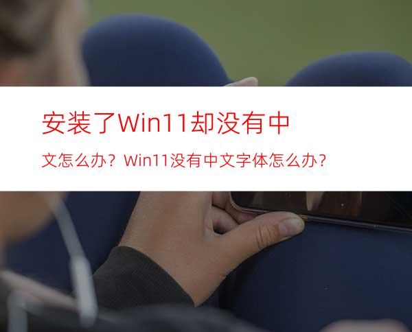 安装了Win11却没有中文怎么办？Win11没有中文字体怎么办？