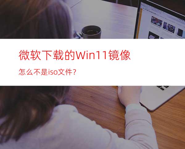 微软下载的Win11镜像怎么不是iso文件？