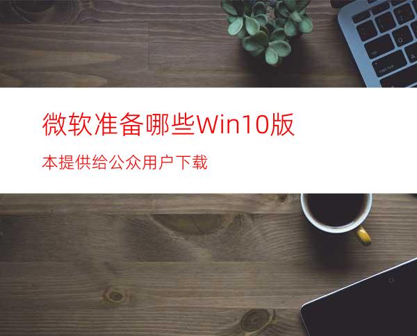 微软准备哪些Win10版本提供给公众用户下载?