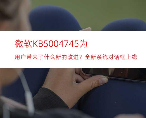 微软KB5004745为用户带来了什么新的改进？全新系统对话框上线