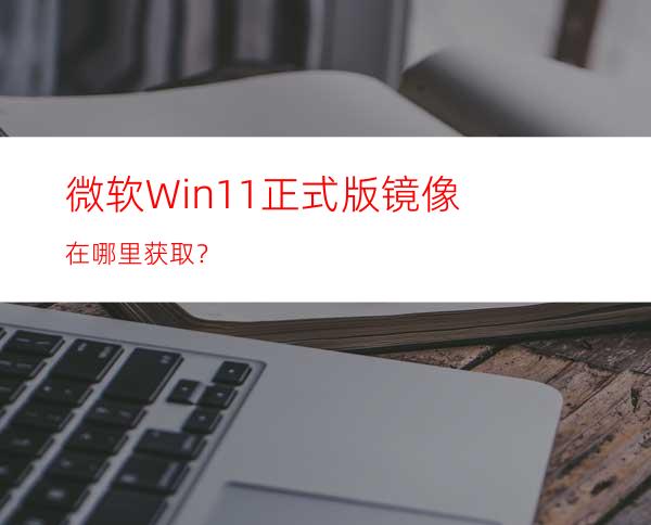 微软Win11正式版镜像在哪里获取？