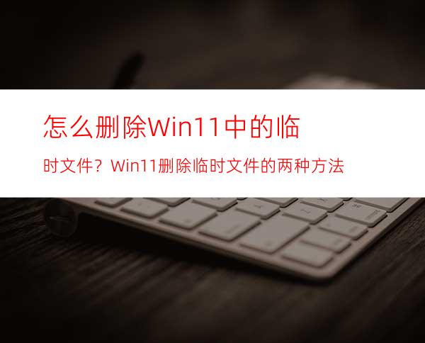 怎么删除Win11中的临时文件？Win11删除临时文件的两种方法