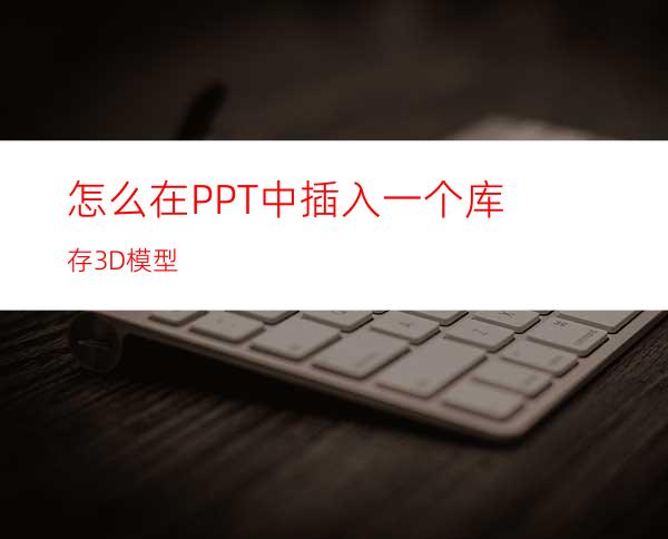 怎么在PPT中插入一个库存3D模型