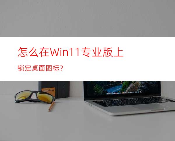 怎么在Win11专业版上锁定桌面图标？