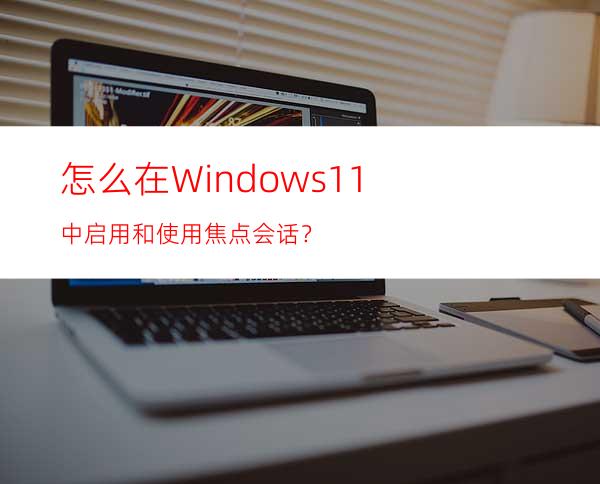 怎么在Windows11中启用和使用焦点会话？