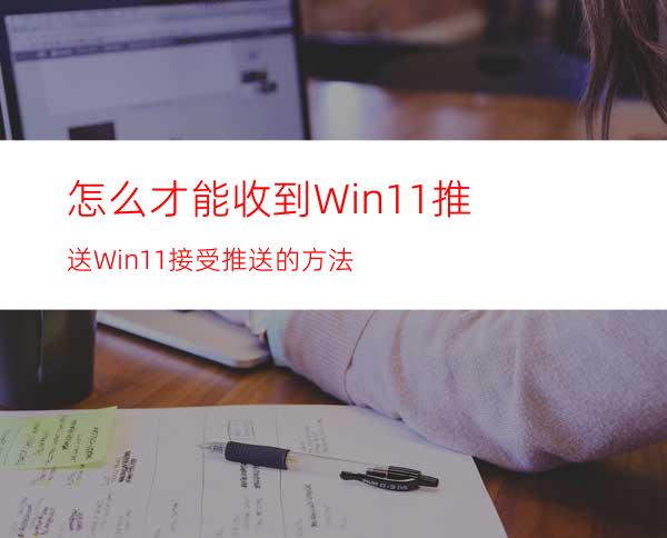 怎么才能收到Win11推送Win11接受推送的方法