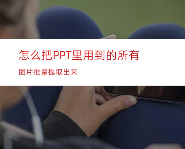 怎么把PPT里用到的所有图片批量提取出来