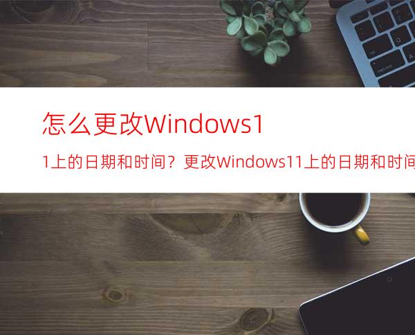 怎么更改Windows11上的日期和时间？更改Windows11上的日期和时间的方法