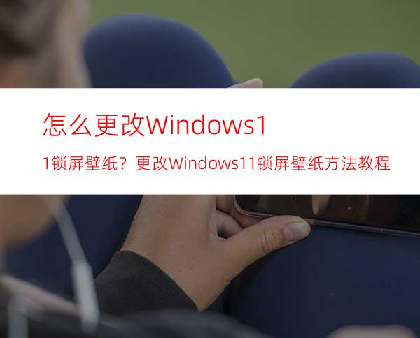 怎么更改Windows11锁屏壁纸？更改Windows11锁屏壁纸方法教程