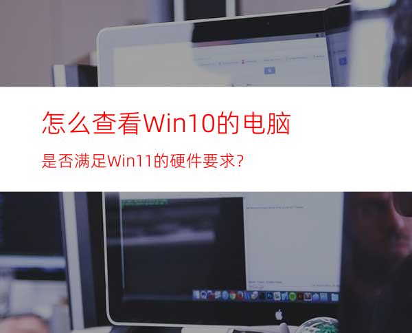 怎么查看Win10的电脑是否满足Win11的硬件要求？