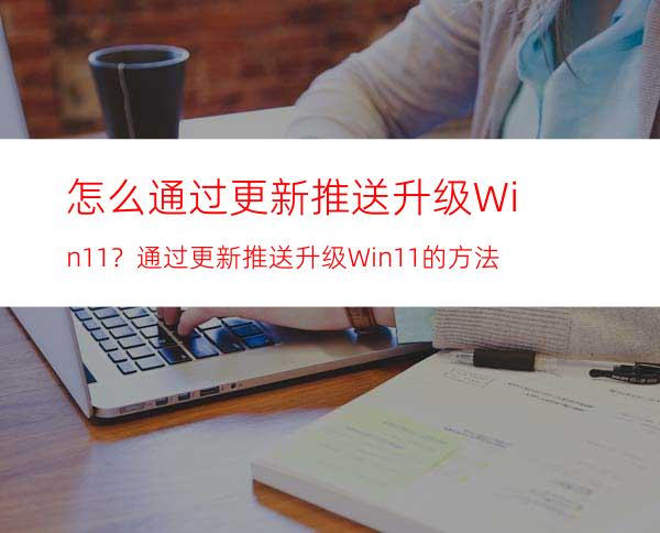 怎么通过更新推送升级Win11？通过更新推送升级Win11的方法