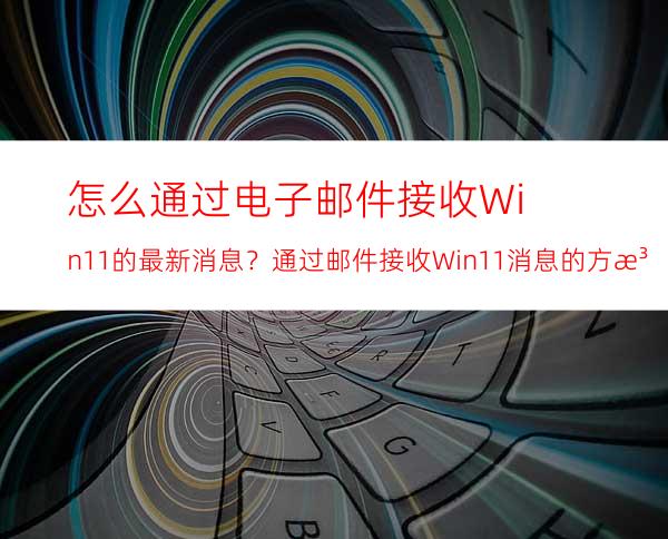 怎么通过电子邮件接收Win11的最新消息？通过邮件接收Win11消息的方法